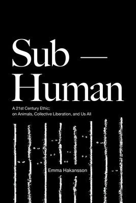 Sub-Human: A 21st-Century Ethic; On Animals, Collective Liberation, and Us All by Hakansson, Emma