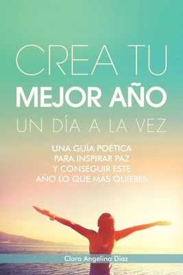 Crea Tu Mejor Año Un Día a La Vez: Una Guía Poética Para Inspirar Paz Y Conseguir Este Año Lo Que Mas Quieres by Diaz, Clara Angelina