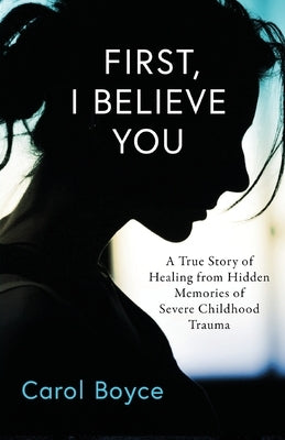 First, I Believe You: A True Story of Healing from Hidden Memories of Severe Childhood Trauma by Boyce, Carol C.