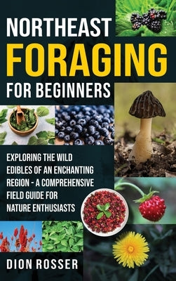 Northeast Foraging for Beginners: Exploring the Wild Edibles of an Enchanting Region - A Comprehensive Field Guide for Nature Enthusiasts by Rosser, Dion