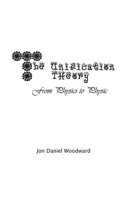 The Unification Theory: From Physics to Physic by Woodward, Jon Daniel