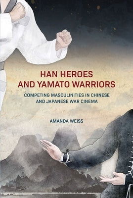 Han Heroes and Yamato Warriors: Competing Masculinities in Chinese and Japanese War Cinema by Weiss, Amanda