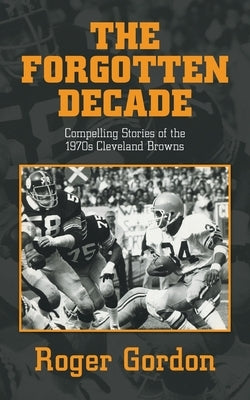 The Forgotten Decade: Compelling Stories of the 1970s Cleveland Browns by Gordon, Roger