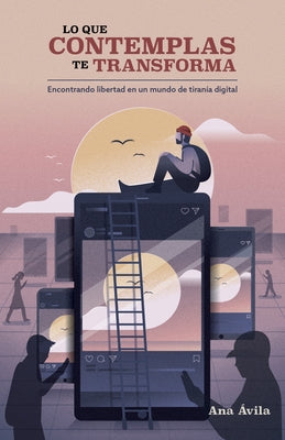 Lo Que Contemplas Te Transforma: Encuentra Libertad En Un Mundo de Tiranía Digital by &#195;&#129;vila, Ana