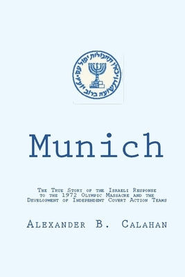 Munich: The Israeli Response to the 1972 Munich Olympic Massacre and the Development of Independent Covert Action Teams by Calahan, Alexander B.