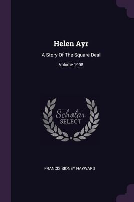 Helen Ayr: A Story Of The Square Deal; Volume 1908 by Hayward, Francis Sidney