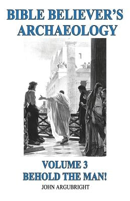 Bible Believer's Archaeology, Volume 3: Behold the Man! by Argubright, John