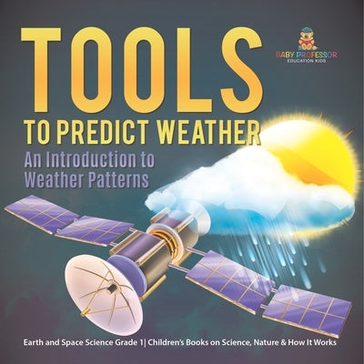Tools to Predict Weather: An Introduction to Weather Patterns Earth and Space Science Grade 1 Children's Books on Science, Nature & How It Works by Baby Professor