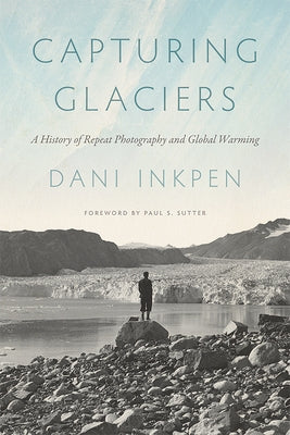 Capturing Glaciers: A History of Repeat Photography and Global Warming by Inkpen, Dani