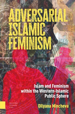 Adversarial Islamic Feminism: Islam and Feminism Within the Western-Islamic Public Sphere by Mincheva, Dilyana