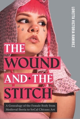 The Wound and the Stitch: A Genealogy of the Female Body from Medieval Iberia to SoCal Chicanx Art by Ramirez, Loretta Victoria