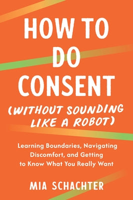 How to Do Consent (Without Sounding Like a Robot): Learning Boundaries, Navigating Discomfort, and Getting to Know What You Really Want by Schachter, Mia