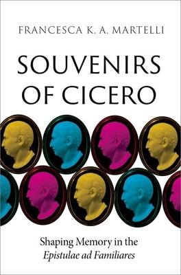 Souvenirs of Cicero: Shaping Memory in the Epistulae AD Familiares by Martelli, Francesca K. a.
