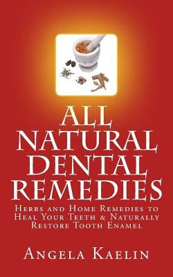 All Natural Dental Remedies: Herbs and Home Remedies to Heal Your Teeth & Naturally Restore Tooth Enamel by Kaelin, Angela
