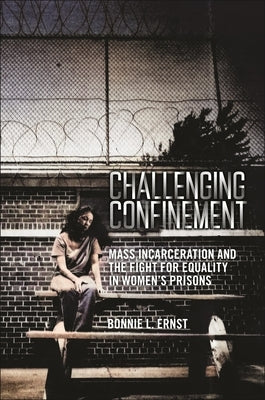 Challenging Confinement: Mass Incarceration and the Fight for Equality in Women's Prisons by Ernst, Bonnie L.