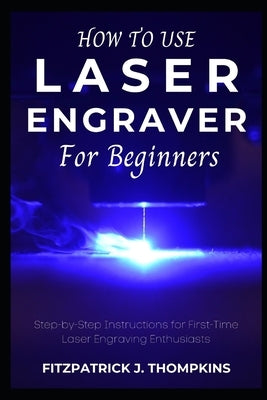 How to use Laser Engraver for Beginners: Step-by-Step Instructions for First-Time Laser Engraving Enthusiasts by Thompkins, Fitzpatrick J.