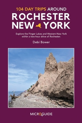 104 Day Trips Around Rochester, New York: Explore the Finger Lakes and Western New York within a two-hour drive of Rochester. by Bower, Debi
