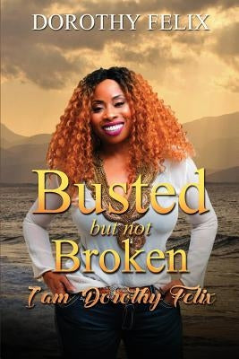 Busted But Not Broken.: I am Dorothy Felix by Felix, Dorothy I.