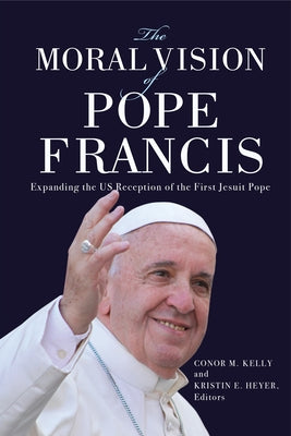 The Moral Vision of Pope Francis: Expanding the US Reception of the First Jesuit Pope by Kelly, Conor M.