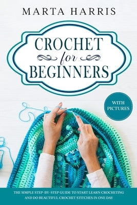 Crochet For Beginners: The Simple Step By Step Guide To Start Learn Crocheting And Do Beautiful Crochet Stitches In One Day by Harris, Marta