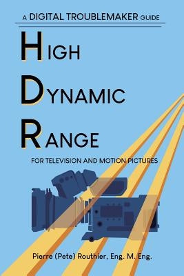 High Dynamic Range for Television and Motion Pictures: A Digital Troublemaker Guide by Routhier, Pierre (Pete)