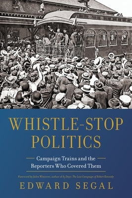 Whistle-Stop Politics: Campaign Trains and the Reporters Who Covered Them by Segal, Edward