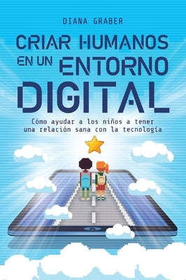 Criar Humanos En Un Entorno Digital: Cómo Ayudar a Los Niños a Tener Una Relación Sana Con La Tecnología by Graber, Diana