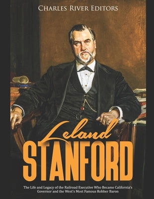 Leland Stanford: The Life and Legacy of the Railroad Executive Who Became California's Governor and the West's Most Famous Robber Baron by Charles River