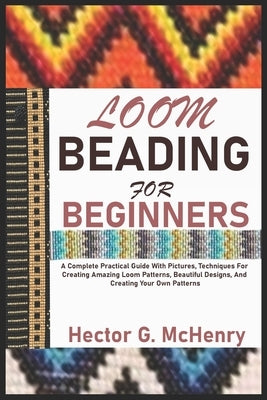 Loom Beading for Beginners: A Complete Practical Guide With Pictures, Techniques For Creating Amazing Loom Patterns, Beautiful Designs, And Creati by G. McHenry, Hector