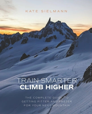 Train Smarter, Climb Higher: The Complete Guide to Getting Fitter and Faster for Your Next Mountain by Sielmann, Kate