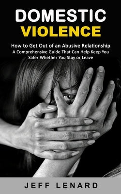 Domestic Violence: How to Get Out of an Abusive Relationship (A Comprehensive Guide That Can Help Keep You Safer Whether You Stay or Leav by Lenard, Jeff