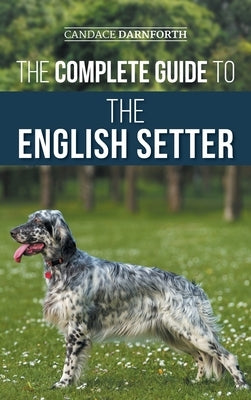 The Complete Guide to the English Setter: Selecting, Training, Field Work, Nutrition, Health Care, Socialization, and Caring for Your New English Sett by Darnforth, Candace