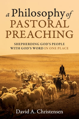 A Philosophy of Pastoral Preaching: Shepherding God's People with God's Word in One Place by Christensen, David A.