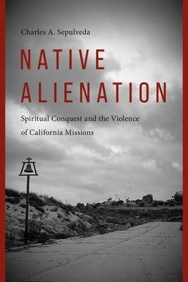 Native Alienation: Spiritual Conquest and the Violence of California Missions by Sepulveda, Charles A.