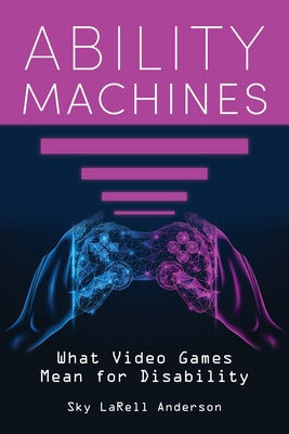 Ability Machines: What Video Games Mean for Disability by Anderson, Sky Larell