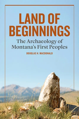 Land of Beginnings: The Archaeology of Montana's First Peoples by MacDonald, Douglas H.