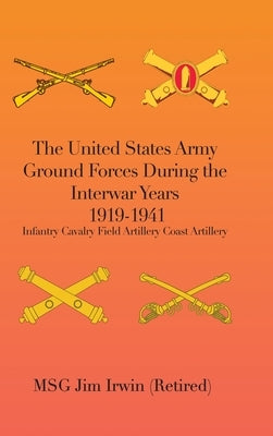 The United States Army Ground Forces During the Interwar Years 1919-1941: Infantry Cavalry Field Artillery Coast Artillery by Irwin (Retired), Msg Jim