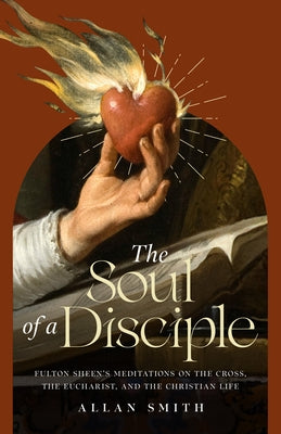 The Soul of a Disciple: Fulton Sheen's Meditations on the Cross, the Eucharist, and the Christian Life by Smith, Allan