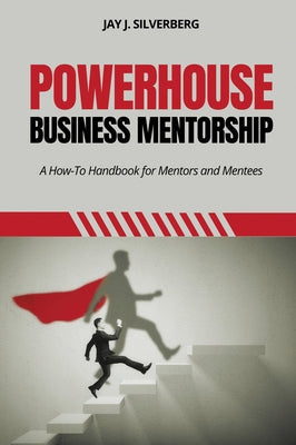 Powerhouse Business Mentorship: A How-To Handbook for Mentors and Mentees by Silverberg, Jay J.