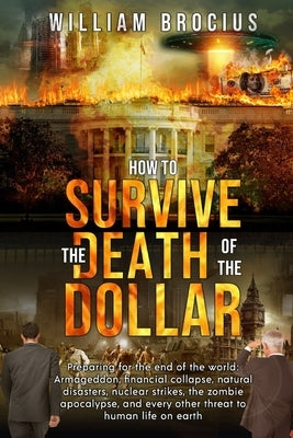 How to Survive the Death of the Dollar: Preparing for Armageddon: Financial Collapse, Natural Disasters, Nuclear Strikes, the Zombie Apocalypse, and E by Brocius, William