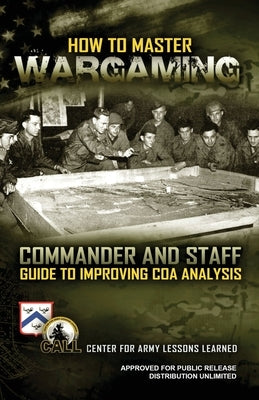 How to Master Wargaming: Commander and Staff Guide to Improving Course of Action Analysis: Commander and Staff Guide to Improving Course of Act by U S Army