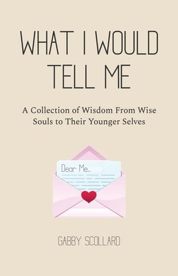 What I Would Tell Me: A Collection of Wisdom From Wise Souls to Their Younger Selves by Scollard, Gabby