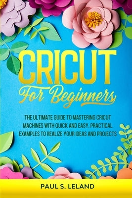 Cricut for Beginners: The Ultimate Guide to Mastering Cricut Machines With Quick and Easy, Practical Examples to Realize Your Ideas and Projects by Leland, Paul S.
