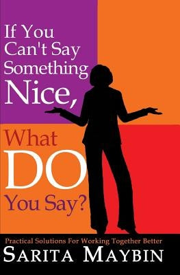 If You Can't Say Something Nice, What Do You Say?: Practical Solutions for Working Together Better by Maybin, Sarita