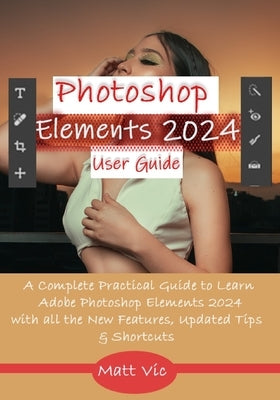 Photoshop Elements 2024 User Guide: A Complete Practical Guide to Learn Adobe Photoshop Elements 2024 with all the New Features, Updated Tips, & Short by Vic, Matt
