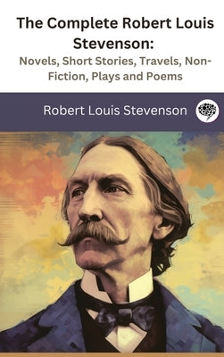 The Complete Robert Louis Stevenson: Novels, Short Stories, Travels, Non-Fiction, Plays and Poems by Stevenson, Robert Louis