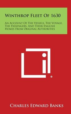 Winthrop Fleet of 1630: An Account of the Vessels, the Voyage, the Passengers, and Their English Homes from Original Authorities by Banks, Charles Edward