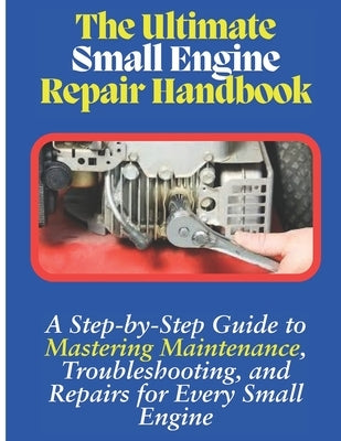 The Ultimate Small Engine Repair Handbook: A Step-by-Step Guide to Maintenance, Troubleshooting, and Repairs for Every Small Engine by Smith, Gaetano (Tom)