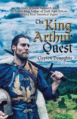 The King Arthur Quest: Story Is About Research into Whether King Arthur of Dark Ages Britain Was a Real Historical Figure by Donoghue, Clayton