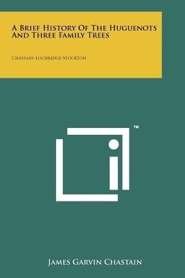 A Brief History Of The Huguenots And Three Family Trees: Chastain-Lochridge-Stockton by Chastain, James Garvin